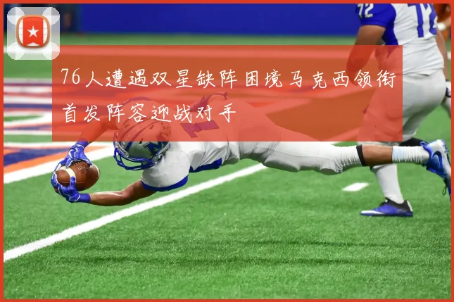 76人遭遇双星缺阵困境马克西领衔首发阵容迎战对手