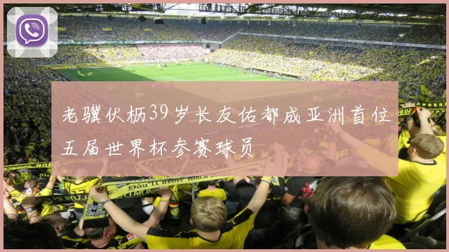 老骥伏枥39岁长友佑都成亚洲首位五届世界杯参赛球员