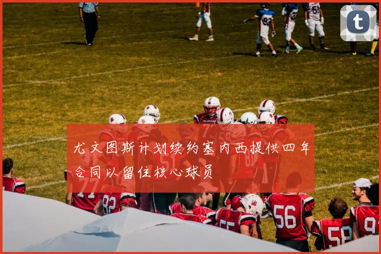 尤文图斯计划续约塞内西提供四年合同以留住核心球员