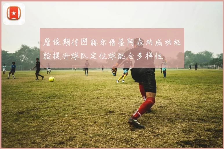 詹俊期待图赫尔借鉴阿森纳成功经验提升球队定位球配合多样性