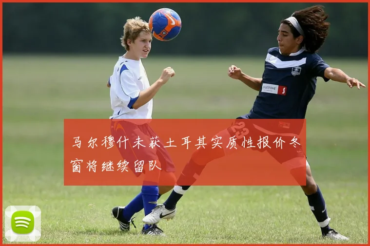 马尔穆什未获土耳其实质性报价冬窗将继续留队