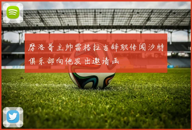 摩洛哥主帅雷格拉吉辞职传闻沙特俱乐部向他发出邀请函