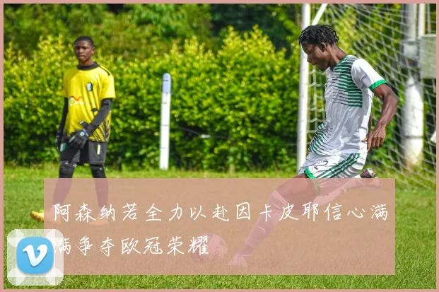 阿森纳若全力以赴因卡皮耶信心满满争夺欧冠荣耀