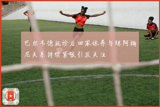 巴尔韦德就诊后回家休养与琼阿梅尼关系持续紧张引发关注