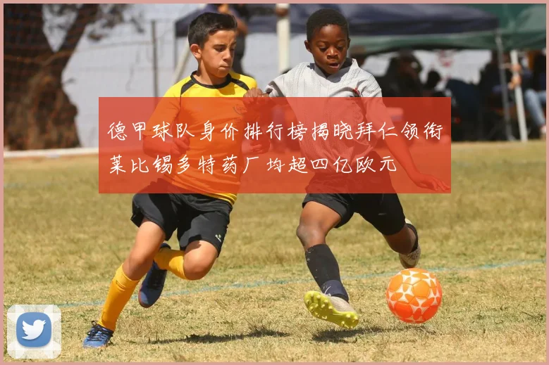德甲球队身价排行榜揭晓拜仁领衔莱比锡多特药厂均超四亿欧元