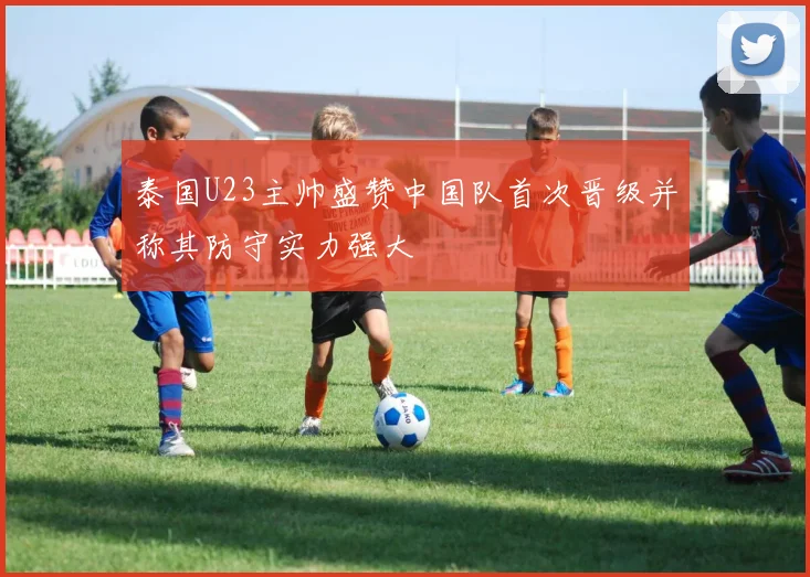 泰国U23主帅盛赞中国队首次晋级并称其防守实力强大