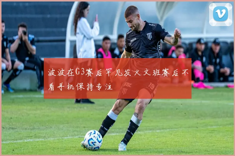 波波在G3赛后罕见发火文班赛后不看手机保持专注